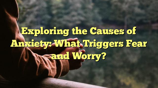 Exploring the Causes of Anxiety: What Triggers Fear and Worry?