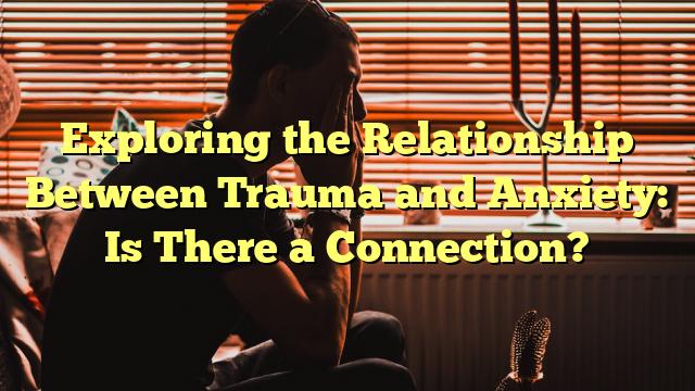 Exploring the Relationship Between Trauma and Anxiety: Is There a Connection?