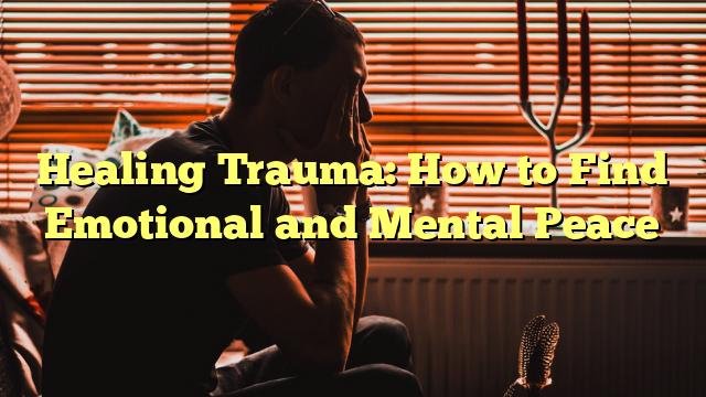 Healing Trauma: How to Find Emotional and Mental Peace