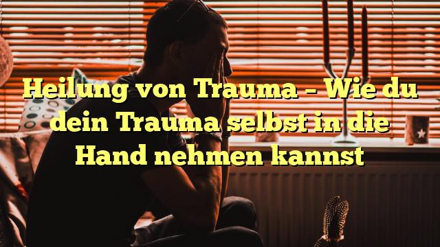 Heilung von Trauma – Wie du dein Trauma selbst in die Hand nehmen kannst
