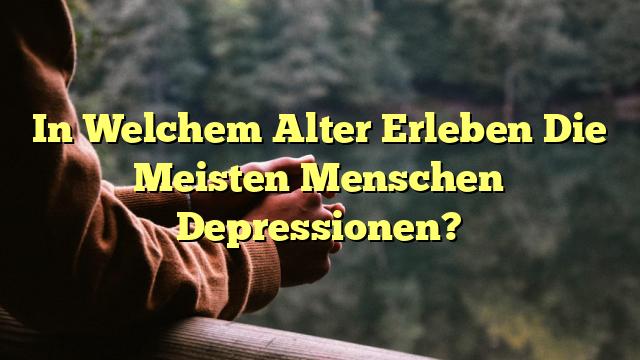 In Welchem Alter Erleben Die Meisten Menschen Depressionen?