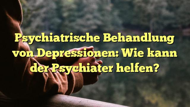 Psychiatrische Behandlung von Depressionen: Wie kann der Psychiater helfen?