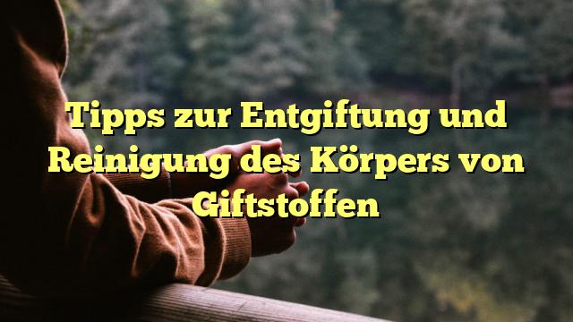 Tipps zur Entgiftung und Reinigung des Körpers von Giftstoffen