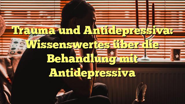 Trauma und Antidepressiva: Wissenswertes über die Behandlung mit Antidepressiva