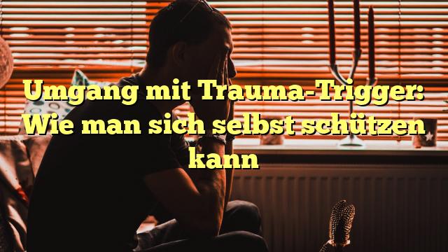 Umgang mit Trauma-Trigger: Wie man sich selbst schützen kann