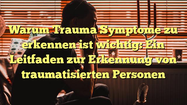 Warum Trauma Symptome zu erkennen ist wichtig: Ein Leitfaden zur Erkennung von traumatisierten Personen