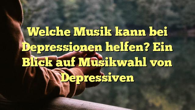 Welche Musik kann bei Depressionen helfen? Ein Blick auf Musikwahl von Depressiven