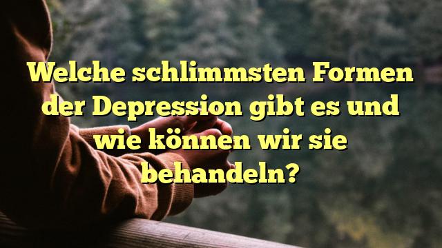 Welche schlimmsten Formen der Depression gibt es und wie können wir sie behandeln?