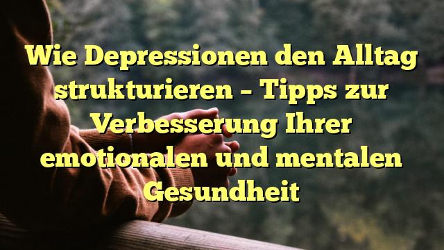 Wie Depressionen den Alltag strukturieren – Tipps zur Verbesserung Ihrer emotionalen und mentalen Gesundheit