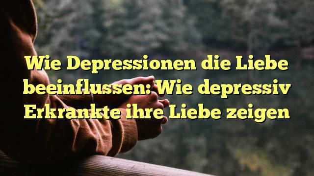 Wie Depressionen die Liebe beeinflussen: Wie depressiv Erkrankte ihre Liebe zeigen