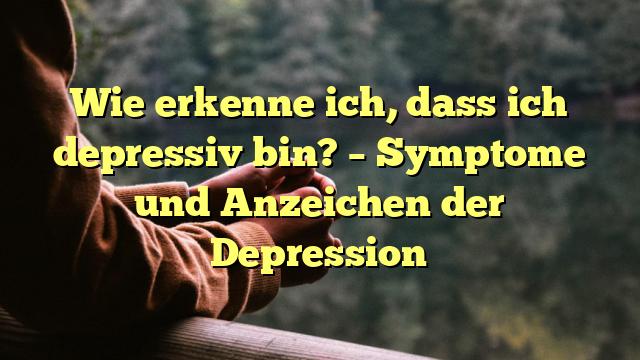 Wie erkenne ich, dass ich depressiv bin? – Symptome und Anzeichen der Depression