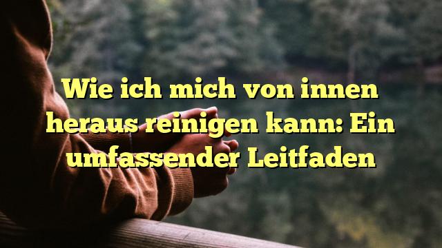 Wie ich mich von innen heraus reinigen kann: Ein umfassender Leitfaden