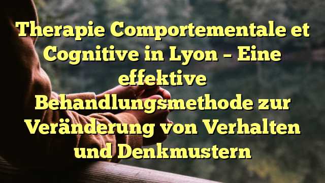 Therapie Comportementale et Cognitive in Lyon – Eine effektive Behandlungsmethode zur Veränderung von Verhalten und Denkmustern